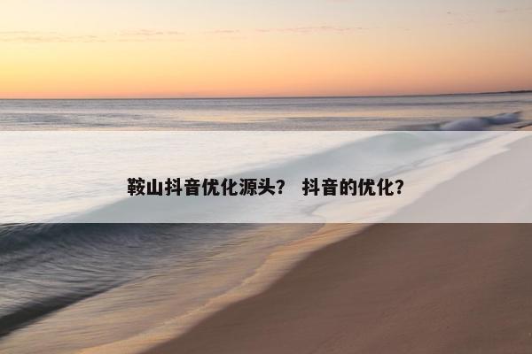 鞍山抖音优化源头？ 抖音的优化？