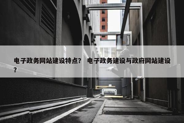 电子政务网站建设特点？ 电子政务建设与政府网站建设？