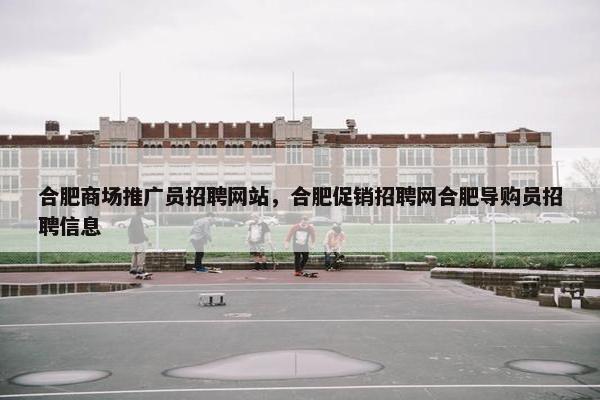 合肥商场推广员招聘网站，合肥促销招聘网合肥导购员招聘信息