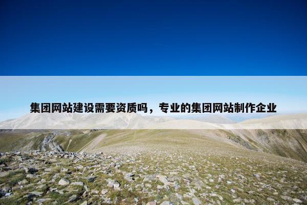 集团网站建设需要资质吗，专业的集团网站制作企业