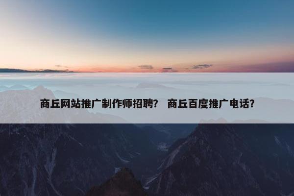商丘网站推广制作师招聘？ 商丘百度推广电话？