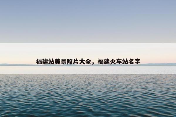 福建站美景照片大全，福建火车站名字