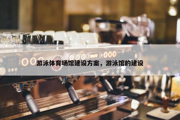 游泳体育场馆建设方案，游泳馆的建设