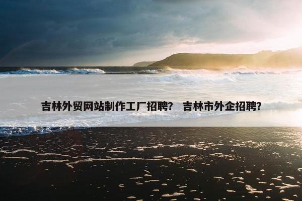 吉林外贸网站制作工厂招聘？ 吉林市外企招聘？