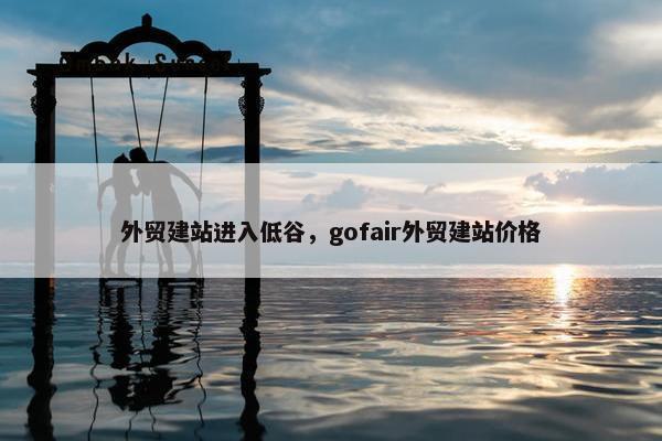 外贸建站进入低谷，gofair外贸建站价格