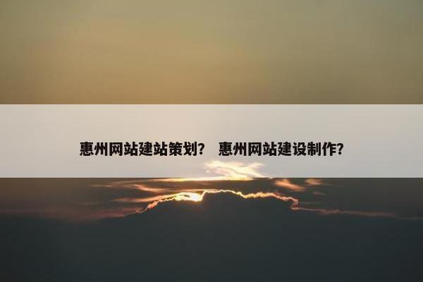 惠州网站建站策划？ 惠州网站建设制作？