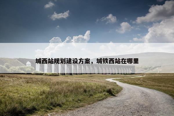 城西站规划建设方案，城铁西站在哪里