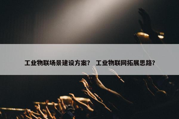 工业物联场景建设方案？ 工业物联网拓展思路？