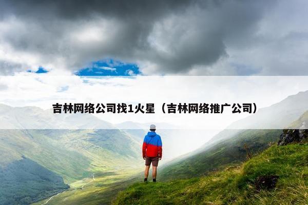 吉林网络公司找1火星（吉林网络推广公司）