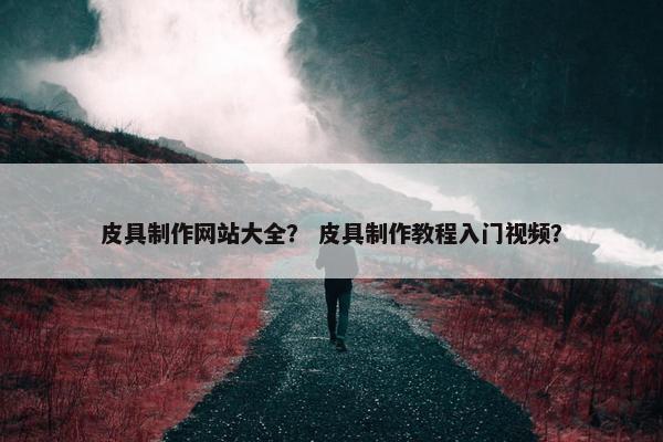 皮具制作网站大全？ 皮具制作教程入门视频？