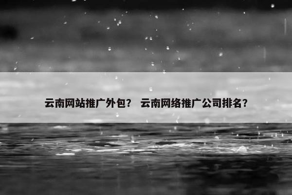 云南网站推广外包？ 云南网络推广公司排名？