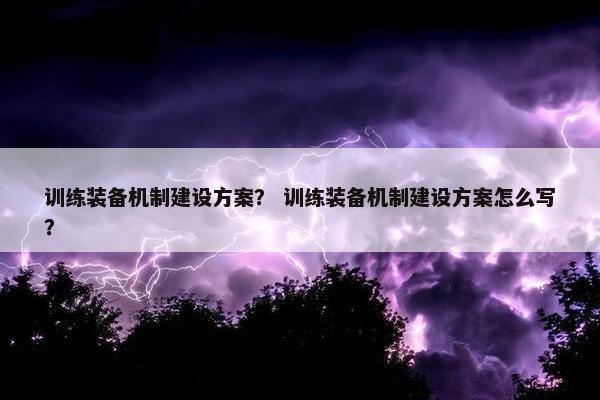 训练装备机制建设方案？ 训练装备机制建设方案怎么写？