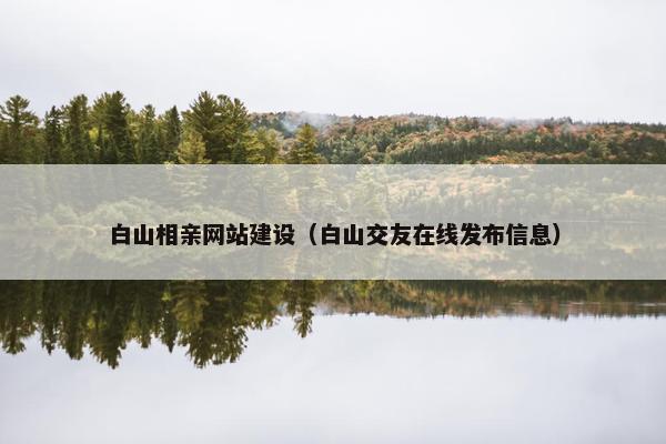 白山相亲网站建设（白山交友在线发布信息）
