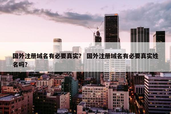 国外注册域名有必要真实？ 国外注册域名有必要真实姓名吗？