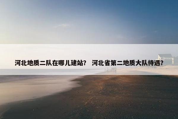 河北地质二队在哪儿建站？ 河北省第二地质大队待遇？
