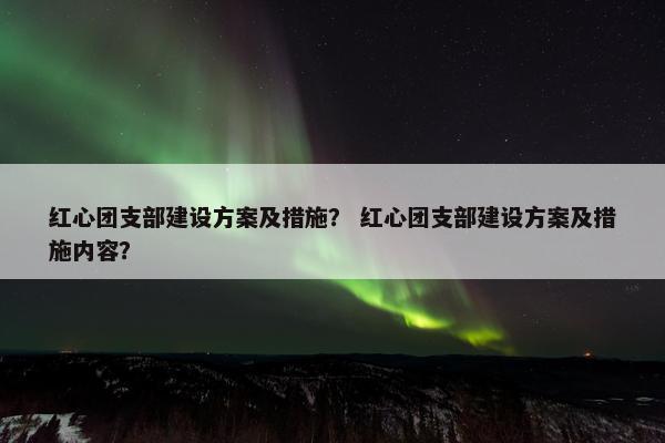 红心团支部建设方案及措施？ 红心团支部建设方案及措施内容？