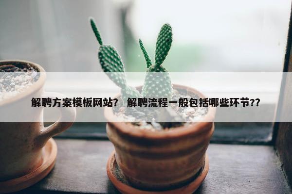 解聘方案模板网站？ 解聘流程一般包括哪些环节?？