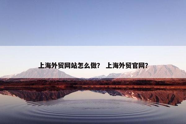上海外贸网站怎么做？ 上海外贸官网？
