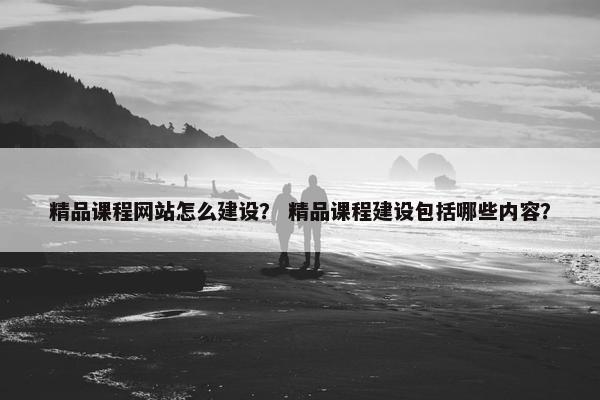 精品课程网站怎么建设？ 精品课程建设包括哪些内容？