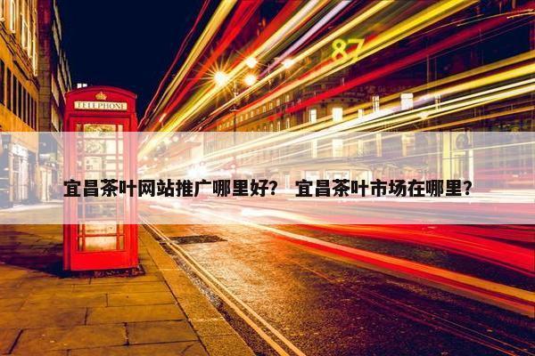 宜昌茶叶网站推广哪里好？ 宜昌茶叶市场在哪里？