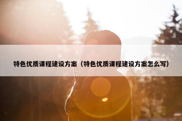 特色优质课程建设方案（特色优质课程建设方案怎么写）