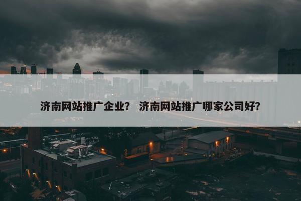 济南网站推广企业？ 济南网站推广哪家公司好？