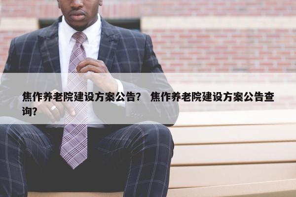 焦作养老院建设方案公告？ 焦作养老院建设方案公告查询？