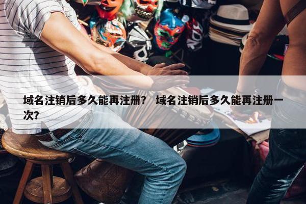 域名注销后多久能再注册？ 域名注销后多久能再注册一次？