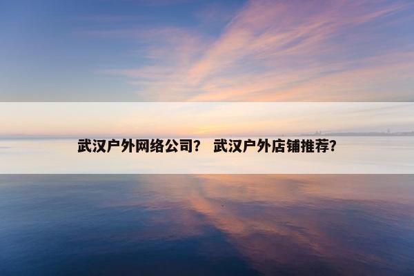武汉户外网络公司？ 武汉户外店铺推荐？