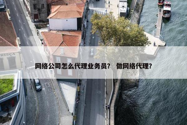 网络公司怎么代理业务员？ 做网络代理？