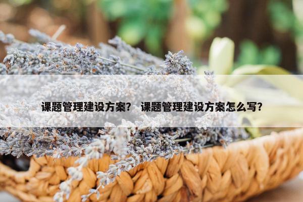 课题管理建设方案？ 课题管理建设方案怎么写？