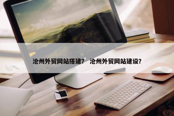 沧州外贸网站搭建？ 沧州外贸网站建设？