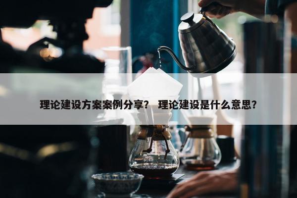 理论建设方案案例分享？ 理论建设是什么意思？