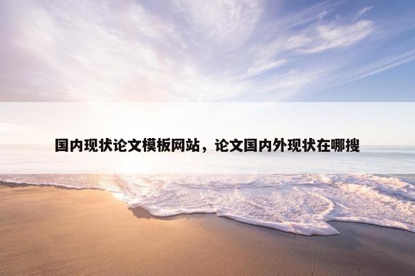 国内现状论文模板网站，论文国内外现状在哪搜