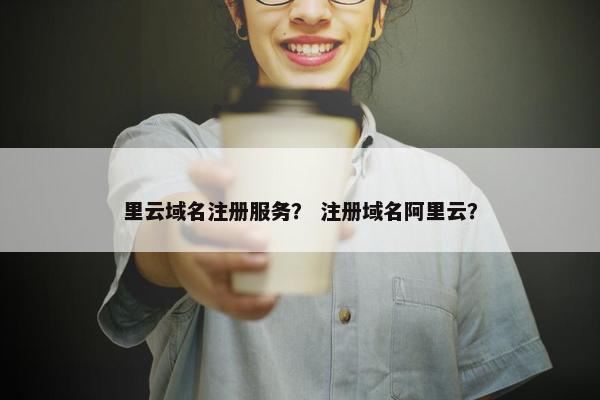 里云域名注册服务？ 注册域名阿里云？