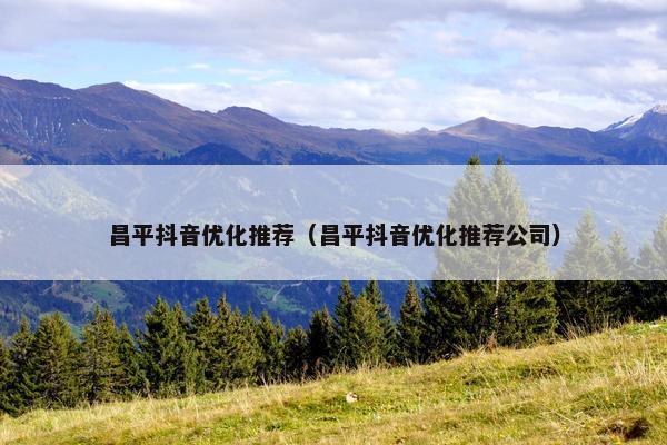 昌平抖音优化推荐（昌平抖音优化推荐公司）
