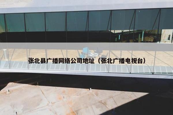 张北县广播网络公司地址（张北广播电视台）
