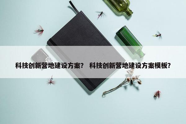 科技创新营地建设方案？ 科技创新营地建设方案模板？