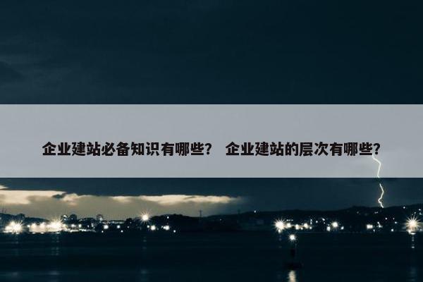 企业建站必备知识有哪些？ 企业建站的层次有哪些？