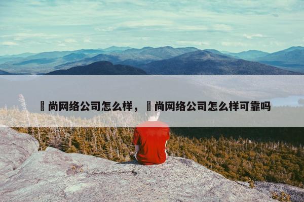 璟尚网络公司怎么样，璟尚网络公司怎么样可靠吗