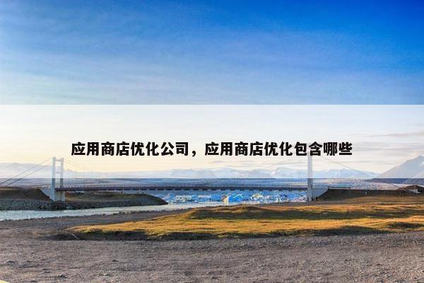 应用商店优化公司，应用商店优化包含哪些