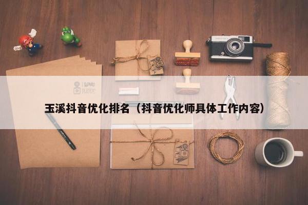 玉溪抖音优化排名（抖音优化师具体工作内容）