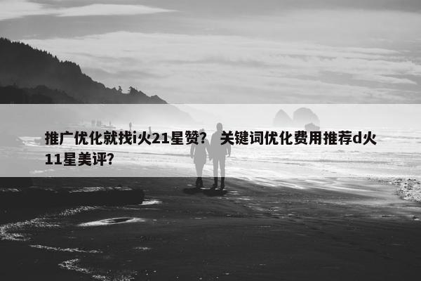 推广优化就找i火21星赞？ 关键词优化费用推荐d火11星美评？