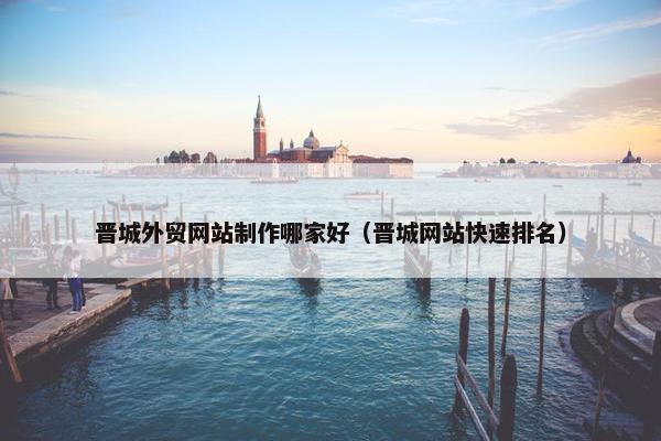 晋城外贸网站制作哪家好（晋城网站快速排名）