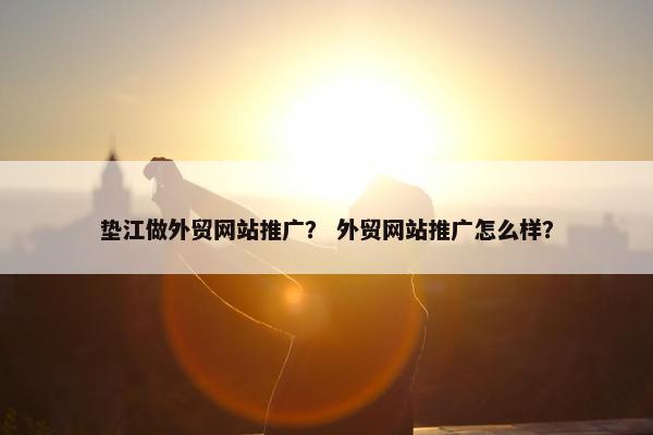 垫江做外贸网站推广？ 外贸网站推广怎么样？
