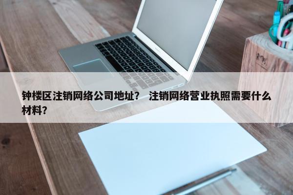 钟楼区注销网络公司地址？ 注销网络营业执照需要什么材料？