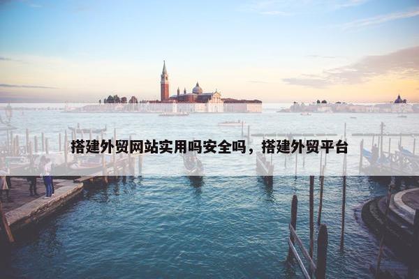 搭建外贸网站实用吗安全吗，搭建外贸平台