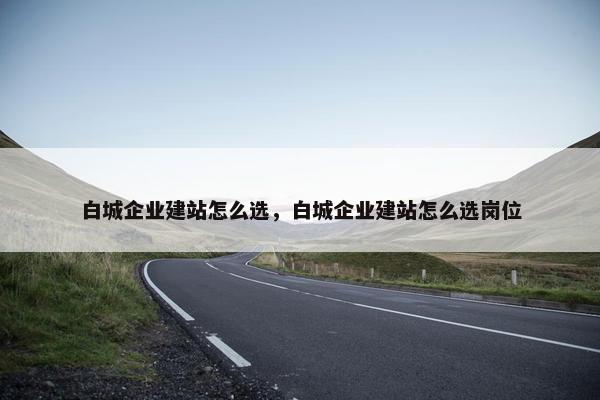 白城企业建站怎么选，白城企业建站怎么选岗位