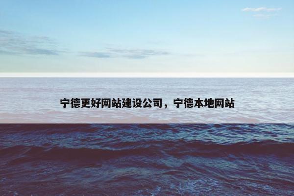 宁德更好网站建设公司，宁德本地网站