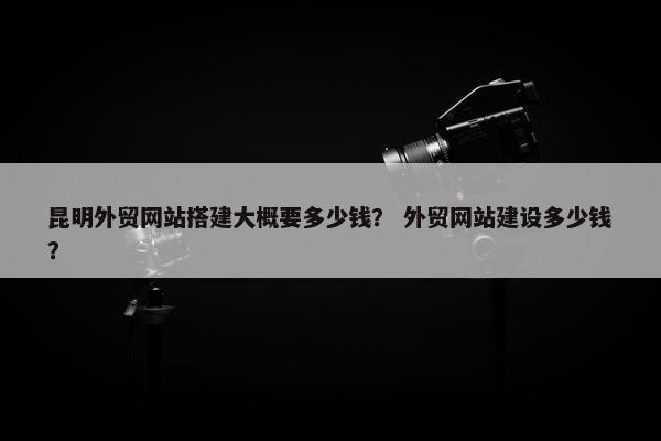 昆明外贸网站搭建大概要多少钱？ 外贸网站建设多少钱？